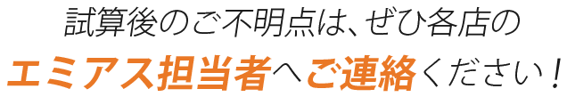 試算後のご不明点は、ぜひ各店のエミアス担当者へご連絡ください！